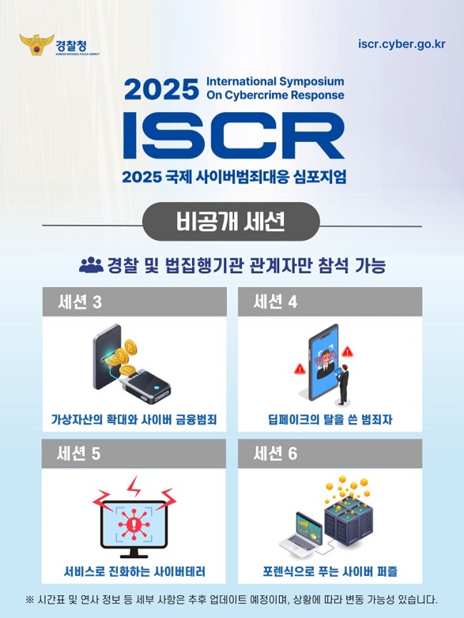 경찰청
iscr.cyber.go.kr
2025 International Symposium On Cybercrime Response
ISCR
2025 국제 사이버범죄대응 심포지엄
비공개 세션
경찰 및 법집행기관 관계자만 참석 가능
세션 3
가상자산의 확대와 사이버 금융범죄
세션 4
딥페이크의 탈을 쓴 범죄자
세션 5
서비스로 진화하는 사이버테러
세션 6
포렌식으로 푸는 사이버 퍼즐
※ 시간표 및 연사 정보 등 세부 사항은 추후 업데이트 예정이며, 상황에 따라 변동 가능성 있습니다.