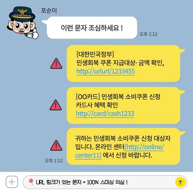 포순이
이런 문자 조심하세요!
[대한민국정부]
민생회복 쿠폰 지급대상·금액 확인,
http://urlurl/1233455
[ㅇㅇ카드] 민생회복 소비쿠폰 신청
카드사 혜택 확인
http://card/cash1233
귀하는 민생회복 소비쿠폰 신청 대상자
입니다. 온라인 센터(http://online/
center11)에서 신청 바랍니다.
URL 링크가 있는 문자 = 100% 스미싱 의심!