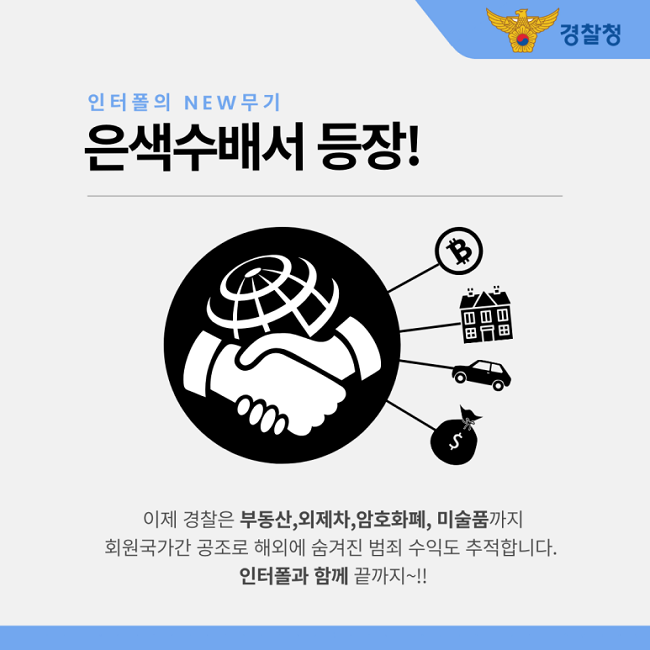 경찰청
인터폴의 NEW 무기
은색수배서 등장!
이제 경찰은 부동산, 외제차, 암호화폐, 미술품까지
회원국가간 공조로 해외에 숨겨진 범죄 수익도 추적합니다.
인터폴과 함께 끝까지~!!