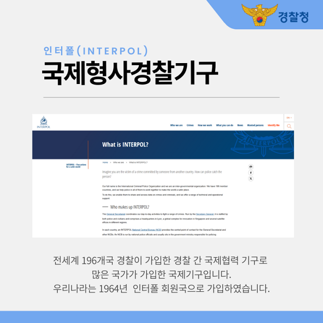 경찰청
인터폴(INTERPOL)
국제형사경찰기구
전세계 196개국 경찰이 가입한 경찰 간 국제협력 기구로
많은 국가가 가입한 국제기구입니다.
우리나라는 1964년 인터폴 회원국으로 가입하였습니다.