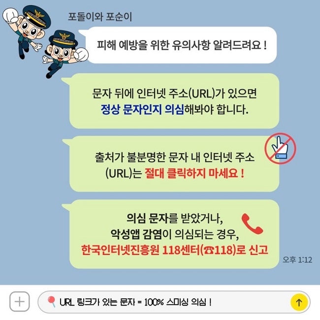포돌이와 포순이
피해 예방을 위한 유의사항 알려드려요!
문자 뒤에 인터넷 주소(URL)가 있으면
정상 문자인지 의심해봐야 합니다.
출처가 불분명한 문자 내 인터넷 주소
(URL)는 절대 클릭하지 마세요!
의심 문자를 받았거나,
악성앱 감염이 의심되는 경우,
한국인터넷진흥원 118센터(☎118)로 신고
URL 링크가 있는 문자 = 100% 스미싱 의심!