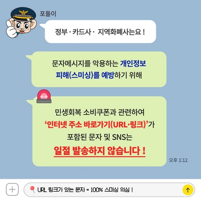 포돌이
정부·카드사·지역화폐사는요!
문자메시지를 악용하는 개인정보
피해(스미싱)를 예방하기 위해
민생회복 소비쿠폰과 관련하여
'인터넷 주소 바로가기(URL·링크)'가
포함된 문자 및 SNS는
일절 발송하지 않습니다!
URL 링크가 있는 문자 = 100% 스미싱 의심!