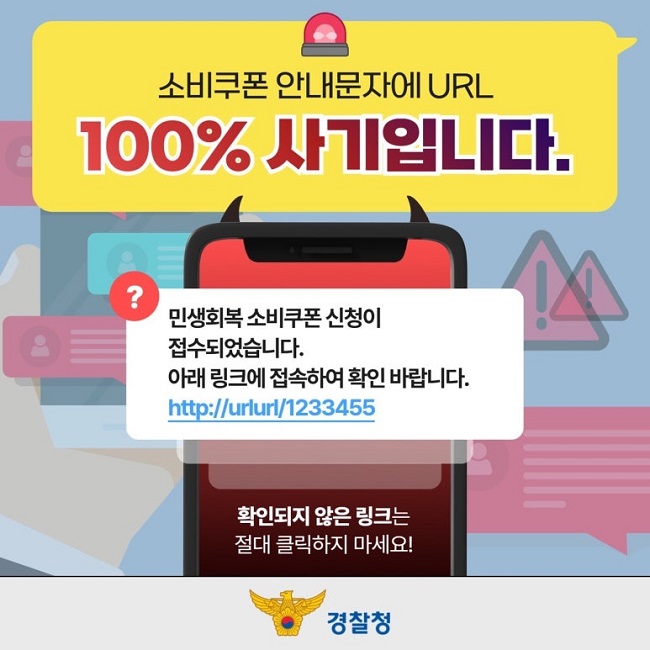 소비쿠폰 안내문자에 URL
100% 사기입니다.
민생회복 소비쿠폰 신청이
접수되었습니다.
아래 링크에 접속하여 확인 바랍니다.
http://urlurl/1233455
확인되지 않은 링크는
절대 클릭하지 마세요!
경찰청