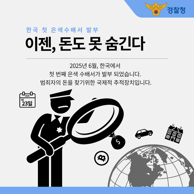 경찰청
한국 첫 은색수배서 발부
이젠, 돈도 못 숨긴다
2025년 6월, 한국에서
첫 번째 은색 수배서가 발부 되었습니다.
범죄자의 돈을 찾기위한 국제적 추적장치입니다.