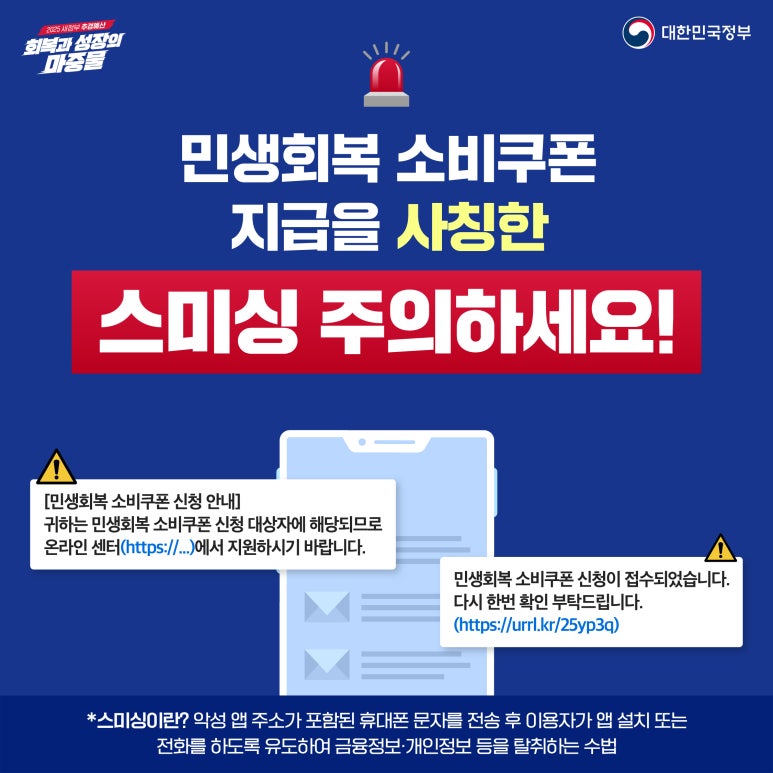 2025 새정부 추경예산
회복과 성장의 마중물
대한민국정부
민생회복 소비쿠폰
지급을 사칭한
스미싱 주의하세요!
[민생회복 소비쿠폰 신청 안내]
귀하는 민생회복 소비쿠폰 신청 대상자에 해당되므로
온라인 센터(https://...)에서 지원하시기 바랍니다.
민생회복 소비쿠폰 신청이 접수되었습니다.
다시 한번 확인 부탁드립니다.
(https://urrl.kr/25yp3q)
*스미싱이란? 악성 앱 주소가 포함된 휴대폰 문자를 전송 후 이용자가 앱 설치 또는
전화를 하도록 유도하여 금융정보·개인정보 등을 탈취하는 수법