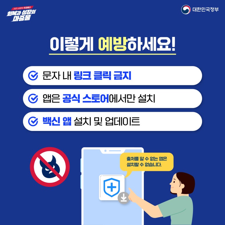 2025 새정부 추경예산
회복과 성장의 마중물
대한민국정부
이렇게 예방하세요!
∨ 문자 내 링크 클릭 금지
∨ 앱은 공식 스토어에서만 설치
∨ 백신 앱 설치 및 업데이트
출처를 알 수 없는 앱은
설치할 수 없습니다.
