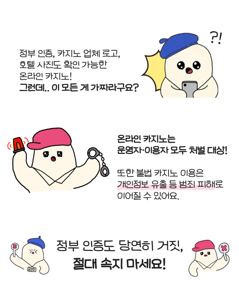 정부 인증, 카지노 업체 로고,
호텔 사진도 확인 가능한
온라인 카지노!
그런데.. 이 모든 게 가짜라구요?
온라인 카지노는
운영자·이용자 모두 처벌 대상!
또한 불법 카지노 이용은
개인정보 유출 등 범죄 피해로
이어질 수 있어요.
정부 인증도 당연히 거짓,
절대 속지 마세요!