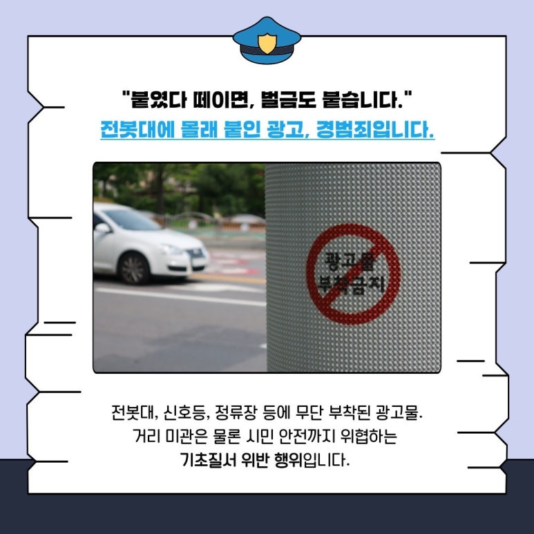 "붙였다 떼이면, 벌금도 붙습니다."
전봇대에 몰래 붙인 광고, 경범죄입니다.
전봇대, 신호등, 정류장 등에 무단 부착된 광고물.
거리 미관은 물론 시민 안전까지 위협하는
기초질서 위반 행위입니다.