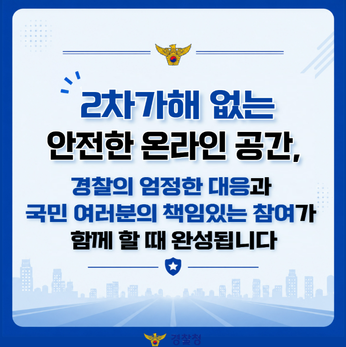 2차가해 없는 안전한 온라인 공간,
경찰의 엄정한 대응과 국민 여러분의 책임있는 참여가 함께 할 때 완성됩니다.