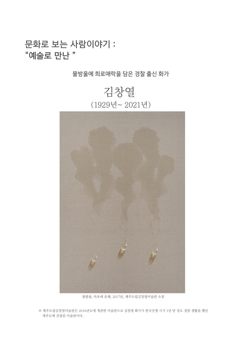 문화로 보는 사람이야기 : 예술로 만난
                물방울에 희로애락을 담은 경찰 출신 화가
                김창열 (1929년~ 2021년)
                물방울, 마포에 유채, 2017년, 제주도립김창열미술관 소장
                제주도립김창열미술관은 2016년도에 개관한 미술관으로 김창열 화가가 한국전쟁 시기 1년 반 정도 경찰 생활을 했던 제주도에 건립된 미술관이다.