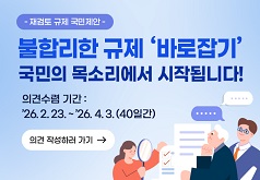 재검토 규제 국민제안 불합리한 규제 '바로잡기' 국민의 목소리에서 시작됩니다! 의견수렴기간 : '26.2.23. ~ '26.4.3.(40일간) 의견 작성하러 가기