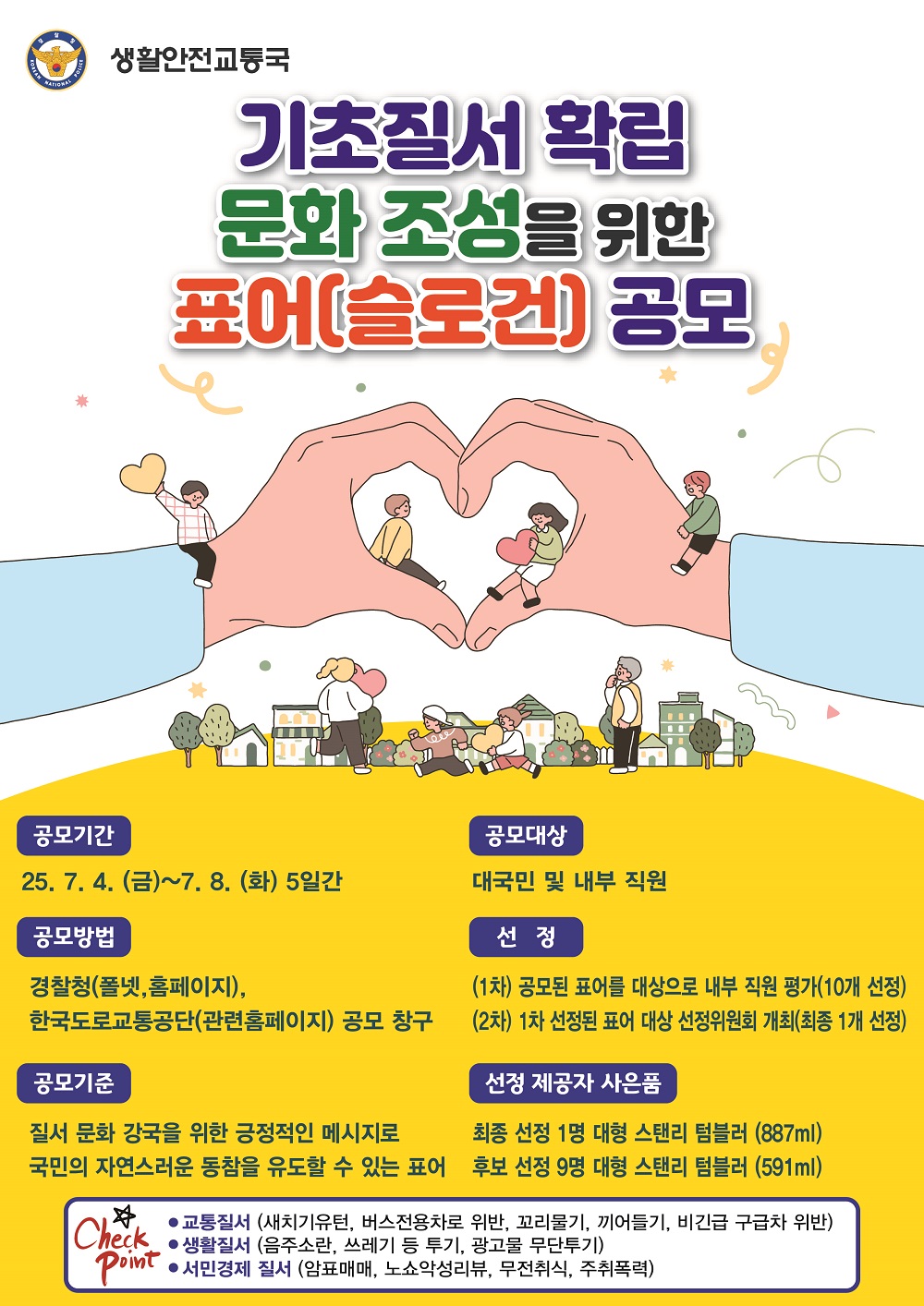 경찰청 생활안전교통국 기초질서 확립 문화 조성을 위한 표어(슬로건) 공모 공모기간 25.7.4.(금) ~ 7.8.(화) 5일간 공모방법 경찰청(폴넷, 홈페이지), 한국도로교통공단(관련홈페이지) 공모 창구 공모기준 질서 문화 강국을 위한 긍정적인 메시지로 국민의 자연스러운 동참을 유도할 수 있는 표어 공모대상 대국민 및 내부 직원 선정 (1차) 공모된 표어를 대상으로 내부 직원 평가(10개 선정) (2차) 1차 선정된 표어 대상 선정위원회 개최(최종 1개 선정) 선정 제공자 사은품 최종 선정 1명 대형 스탠리 텀블러(887ml) 후보 선정 9명 대형 스탠리 텀블러(591ml) Check Point ㆍ교통질서(새치기유턴, 버스전용차로 위반, 꼬리물기, 끼어들기, 비긴급 구급차 위반) ㆍ생활질서(음주소란, 쓰레기 등 투기, 광고물 무단투기) ㆍ서민경제 질서(암표매매, 노쇼악성리뷰, 무전취식, 주취폭력)