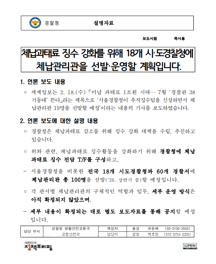경찰청 설명자료 보도시점 즉시용 체납과태료 징수 강화를 위해 18개 시·도경찰청에 체납관리관을 선발·운영할 계획입니다. 1. 언론 보도 내용 ? 세계일보는 2. 18.(수) 「미납 과태료 1조원 시대… 7월 ‘경찰판 38기동대’ 뜬다」라는 제목으로 ‘서울경찰청이 추적징수팀을 신설하면서 체납관리관 19명을 선발할 예정’이라는 내용의 기사를 보도하였습니다. 2. 언론 보도에 대한 설명 내용 ? 경찰청은 체납과태료 감소를 위해 징수 강화 대책을 수립, 추진하고 있습니다. ? 위와 관련, 체납과태료 징수활동을 강화하기 위해 경찰청에 체납과태료 징수 전담 T/F를 구성하고, - 서울경찰청을 비롯한 전국 18개 시도경찰청과 60개 경찰서에 체납관리관 총 100명을 선발(’26. 상반기 중)할 예정입니다. ? 각 관서별 체납관리관의 구체적인 역할과 임무, 세부 운영 방식은 아직 확정되지 않았으며, - 세부 내용이 확정되는 대로 별도 보도자료를 통해 공지할 예정입니다. 담당 부서 경찰청 생활안전교통국 책임자 총경 유동배 (02-3150-2052) 교통안전과 담당자 경정 백초현 (010-8754-6395)